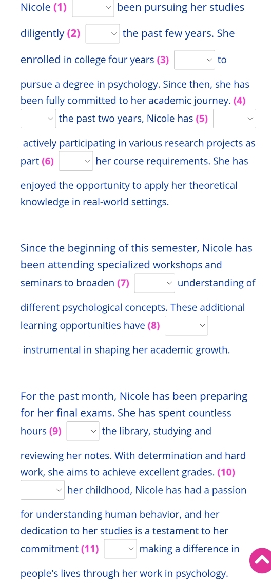 Nicole (1) □ been pursuing her studies 
diligently (2) □  the past few years. She 
enrolled in college four years (3) □ to 
pursue a degree in psychology. Since then, she has 
been fully committed to her academic journey. (4)
□ vee  the past two years, Nicole has (5) _  vee 
actively participating in various research projects as 
part (6) v her course requirements. She has 
enjoyed the opportunity to apply her theoretical 
knowledge in real-world settings. 
Since the beginning of this semester, Nicole has 
been attending specialized workshops and 
seminars to broaden (7) □ understanding of 
different psychological concepts. These additional 
learning opportunities have (8) □ 
instrumental in shaping her academic growth. 
For the past month, Nicole has been preparing 
for her final exams. She has spent countless 
hours (9) □ vee  the library, studying and 
reviewing her notes. With determination and hard 
work, she aims to achieve excellent grades. (10) 
□ her childhood, Nicole has had a passion 
for understanding human behavior, and her 
dedication to her studies is a testament to her 
commitment (11) □ making a difference in 
people's lives through her work in psychology.