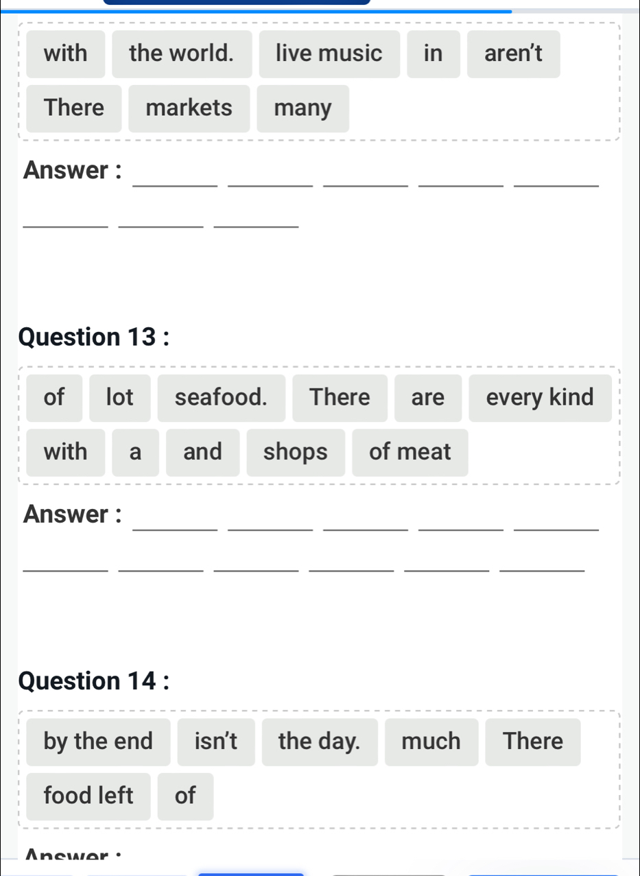 with the world. live music in aren’t 
There markets many 
_ 
__ 
__ 
Answer : 
_ 
__ 
Question 13 : 
of lot seafood. There are every kind 
with a and shops of meat 
__ 
_ 
__ 
Answer : 
__ 
__ 
__ 
Question 14 : 
by the end isn't the day. much There 
food left of 
Anewer ·