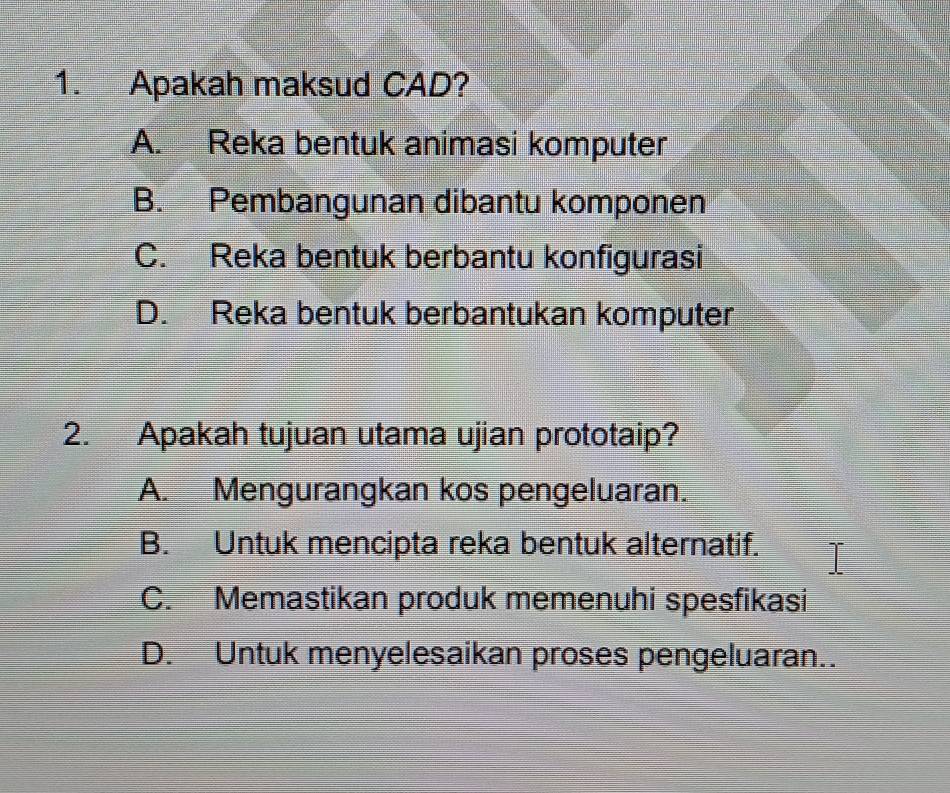 Apakah maksud CAD?
A. Reka bentuk animasi komputer
B. Pembangunan dibantu komponen
C. Reka bentuk berbantu konfigurasi
D. Reka bentuk berbantukan komputer
2. Apakah tujuan utama ujian prototaip?
A. Mengurangkan kos pengeluaran.
B. Untuk mencipta reka bentuk alternatif.
C. Memastikan produk memenuhi spesfikasi
D. Untuk menyelesaikan proses pengeluaran..