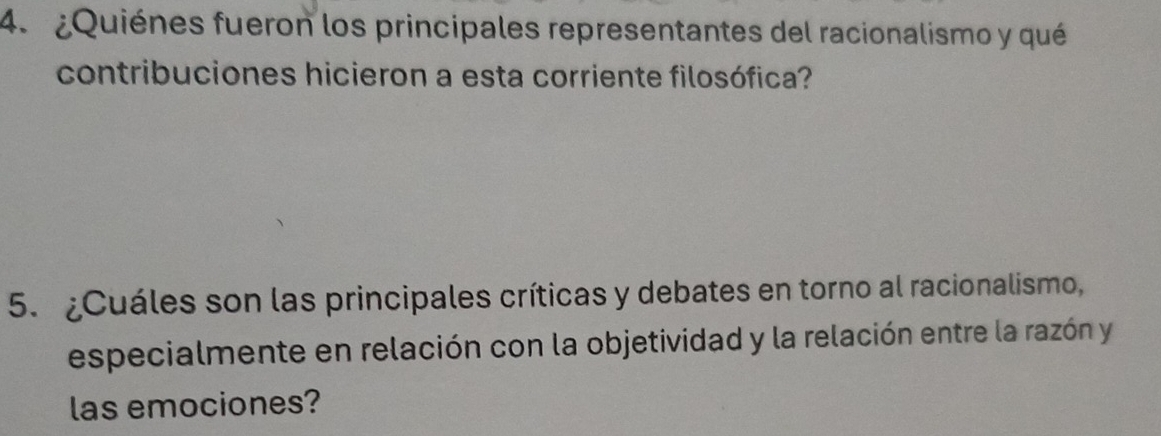 ¿Quiénes fueron los principales representantes del racionalismo y qué 
contribuciones hicieron a esta corriente filosófica? 
5. ¿Cuáles son las principales críticas y debates en torno al racionalismo, 
especialmente en relación con la objetividad y la relación entre la razón y 
las emociones?