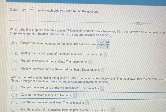 Divide -3 1/7 / 7 2/6 . Explain each step you used to find the quotient.
What is the first step in finding this quotient? Select the correct choice below and fill in the answer box to complete your
(Type an integer or a fraction. Use a comma to separate answers as needed.)
A. Convert the mixed numbers to fractions. The fractions are  (-22)/7 ,  44/6 
B. Multiply the fraction parts of the mixed numbers. The product is
Find the reciprocal of the dividend. The reciprocal is
□ Multiply the whole parts of the mixed numbers. The product is . 
What is the next step in finding this quotient? Select the correct choice below and fill in the answer box to complete your c
(Type an integer or a fraction. Use a comma to separate answers as needed.)
A Multiply the whole parts of the mixed numbers. The product is □.
B. Convert the mixed numbers to fractions.
c. Find the reciprocal of the divisor. The reciprocal is □.
D. Find the product of the fractions from the previous step. The product is □