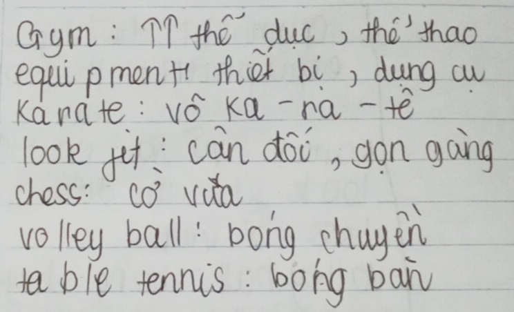 Gym: I7 the duc, the thao 
equi pment thier bì, dung au 
Kanate: vǒ ka-na-e 
look fit can doi, gon gong 
chess: có vua 
volley ball: bong chayen 
ta ble tennis : bong ban