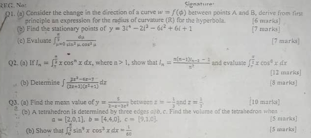 RFG. No: Signature 
Q1. (a) Consider the change in the direction of a curve w=f(phi ) between points A and B, derive from first 
principle an expression for the ragius of curvature (R) for the hyperbola. [6 murks] 
(b) Find the stationary points of y=3i^4-2i^3-6i^2+6i+1 [7 marks] 
(c) Evaluate ∈t _(mu =0)^(frac π)3 dmu /sin^2mu .cos^2mu   [7 marks] 
Q2. (a) If I_n=∈t _ π /2 ^ π /2 xcos^nxdx , where n>1 , show that I_n=frac n(n-1)I_n-2-1z^2 and evaluate ∈t _-^(frac π)2xcos^8xdx
[12 marks] 
(b) Determine ∈t  (2z^2-6z-7)/(2z+3)(z^2+1) dz [8 marks] 
Q3. (a) Find the mean value of y= 5/2-x-3x^2  between z=- 1/3  and z= 1/3 . [10 marks] 
(b) A tetrahedron is determined by three edges af b, c. Find the volume of the tetrahedron when
a=[2,0,1], b=[4,4,0], c=[9,1,0]. [5 marks] 
(b) Show that ∈t _0^((frac π)2)sin^9xcos^3xdx= 1/60  [5 marks]