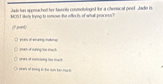 Jade has approached her favonte cosmetologist for a chemical peel. Jade is
MOST likely trying to remove the effects of what process?
(1 point)
years of wearing makeup
years of eating too much
years of exercising too much
years of being in the sun too much