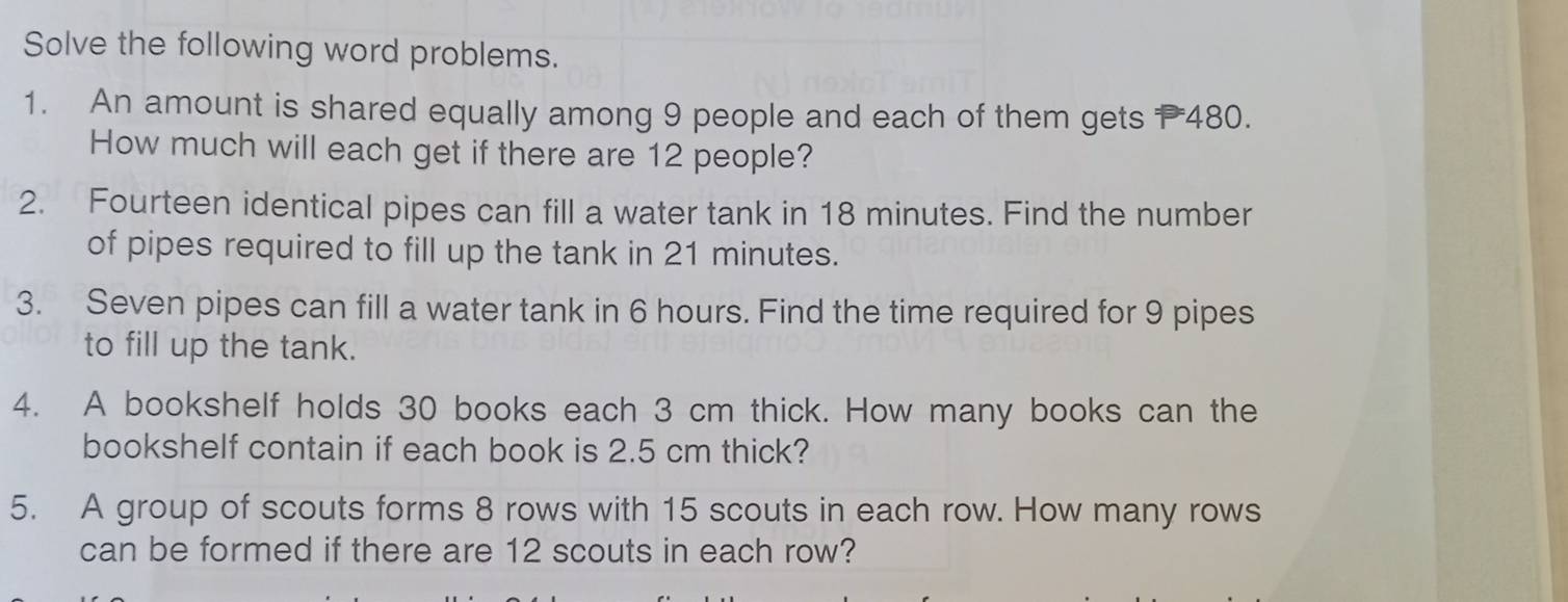 Solve the following word problems. 
1. An amount is shared equally among 9 people and each of them gets 480. 
How much will each get if there are 12 people? 
2. Fourteen identical pipes can fill a water tank in 18 minutes. Find the number 
of pipes required to fill up the tank in 21 minutes. 
3. Seven pipes can fill a water tank in 6 hours. Find the time required for 9 pipes 
to fill up the tank. 
4. A bookshelf holds 30 books each 3 cm thick. How many books can the 
bookshelf contain if each book is 2.5 cm thick? 
5. A group of scouts forms 8 rows with 15 scouts in each row. How many rows 
can be formed if there are 12 scouts in each row?