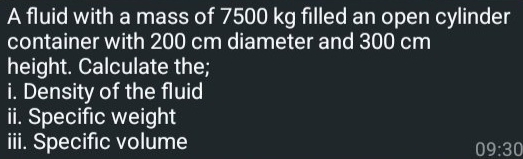 A fluid with a mass of 7500 kg filled an open cylinder 
container with 200 cm diameter and 300 cm
height. Calculate the; 
i. Density of the fluid 
ii. Specific weight 
iii. Specific volume
09:30