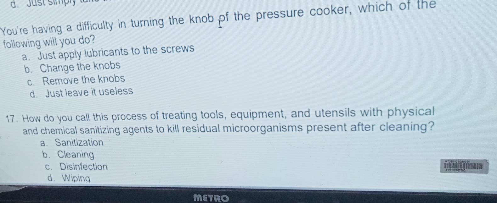 Just simply 
You're having a difficulty in turning the knob of the pressure cooker, which of the
following will you do?
a. Just apply lubricants to the screws
b. Change the knobs
c. Remove the knobs
d. Just leave it useless
17. How do you call this process of treating tools, equipment, and utensils with physical
and chemical sanitizing agents to kill residual microorganisms present after cleaning?
a. Sanitization
b. Cleaning
c. Disinfection T
d. Wiping
METRO