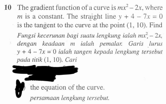 The gradient function of a curve is mx^2-2x , where
m is a constant. The straight line y+4-7x=0
is the tangent to the curve at the point (1,10). Find 
Fungsi kecerunan bagi suatu lengkung ialah mx^2, -2x, 
dengan keadaan m ialah pemalar. Garis lurus
y+4-7x=0 ialah tangen kepada lengkung tersebut 
pada titik (1,10). Cari 
the equation of the curve. 
` 
persamaan lengkung tersebut.