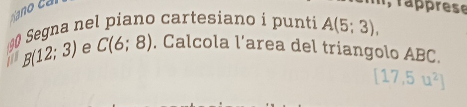 rapprese 
90 Segna nel piano cartesiano i punti A(5;3),
B(12;3) e C(6;8). Calcola l'area del triangolo ABC.
[17,5u^2]