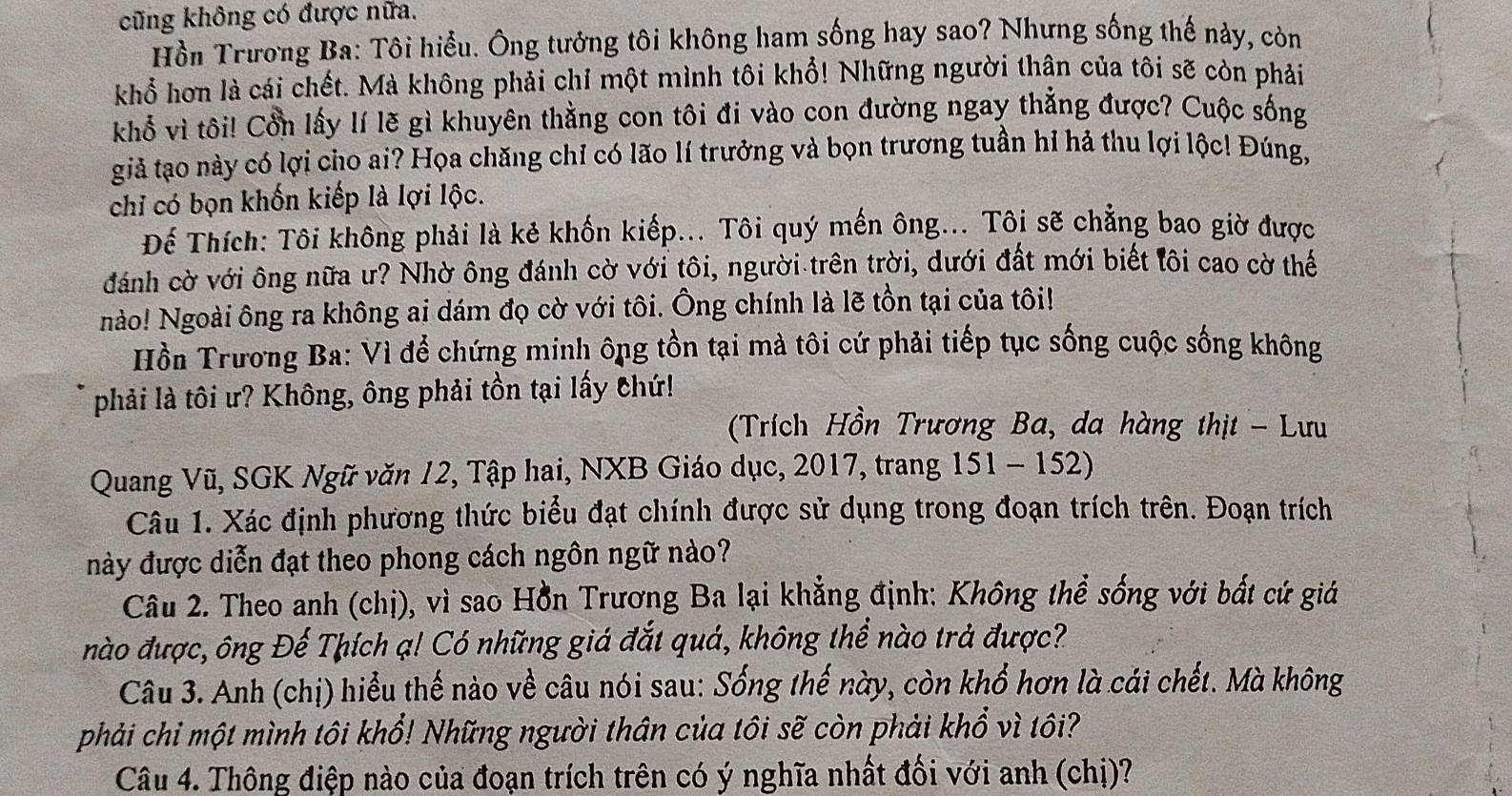 cũng không có được nữa.
Hồn Trương Ba: Tôi hiểu. Ông tưởng tôi không ham sống hay sao? Nhưng sống thế này, còn
khổ hơn là cái chết. Mà không phải chỉ một mình tôi khổ! Những người thân của tôi sẽ còn phải
khổ vì tôi! Cổn lấy lí lẽ gì khuyên thằng con tôi đi vào con đường ngay thẳng được? Cuộc sống
giả tạo này có lợi cho ai? Họa chăng chỉ có lão lí trưởng và bọn trương tuần hỉ hả thu lợi lộc! Đúng,
chỉ có bọn khốn kiếp là lợi lộc.
Để Thích: Tôi không phải là kẻ khốn kiếp... Tôi quý mến ông... Tôi sẽ chẳng bao giờ được
đánh cờ với ông nữa ư? Nhờ ông đánh cờ với tôi, người trên trời, dưới đất mới biết lôi cao cờ thế
nào! Ngoài ông ra không ai dám đọ cờ với tôi. Ông chính là lẽ tồn tại của tôi!
Hồn Trương Ba: Vì để chứng minh ông tồn tại mà tôi cứ phải tiếp tục sống cuộc sống không
phải là tôi ư? Không, ông phải tồn tại lấy chứ!
(Trích Hồn Trương Ba, da hàng thịt - Lưu
Quang Vũ, SGK Ngữ văn 12, Tập hai, NXB Giáo dục, 2017, trang 151 - 152)
Câu 1. Xác định phương thức biểu đạt chính được sử dụng trong đoạn trích trên. Đoạn trích
này được diễn đạt theo phong cách ngôn ngữ nào?
Câu 2. Theo anh (chị), vì sao Hồn Trương Ba lại khẳng định: Không thể sống với bất cứ giá
nào được, ông Đế Thích ạ! Có những giá đắt quá, không thể nào trả được?
Câu 3. Anh (chị) hiểu thế nào về câu nói sau: Sống thế này, còn khổ hơn là cái chết. Mà không
phải chi một mình tôi khổ! Những người thân của tôi sẽ còn phải khổ vì tôi?
Câu 4. Thông điệp nào của đoạn trích trên có ý nghĩa nhất đối với anh (chị)?