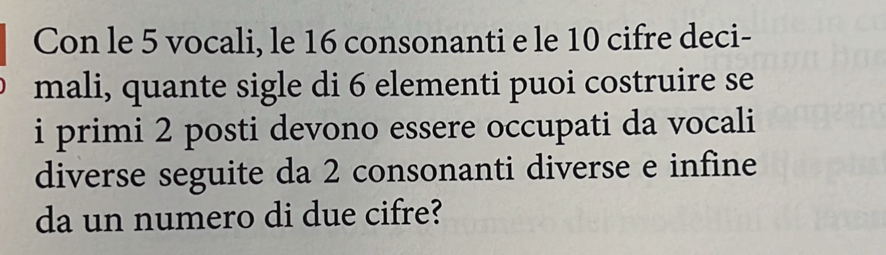 Con le 5 vocali, le 16 consonanti e le 10 cifre deci- 
mali, quante sigle di 6 elementi puoi costruire se 
i primi 2 posti devono essere occupati da vocali 
diverse seguite da 2 consonanti diverse e infine 
da un numero di due cifre?