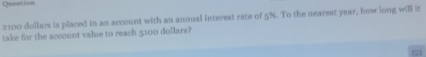 Qunetion
2100 dollars is placed in an account with an annual interest rate of 5%. To the nearest year, how long will it 
take for the account value to reach 5100 dollars?