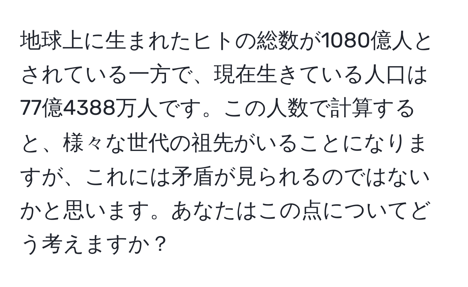 地球上に生まれたヒトの総数が1080億人とされている一方で、現在生きている人口は77億4388万人です。この人数で計算すると、様々な世代の祖先がいることになりますが、これには矛盾が見られるのではないかと思います。あなたはこの点についてどう考えますか？