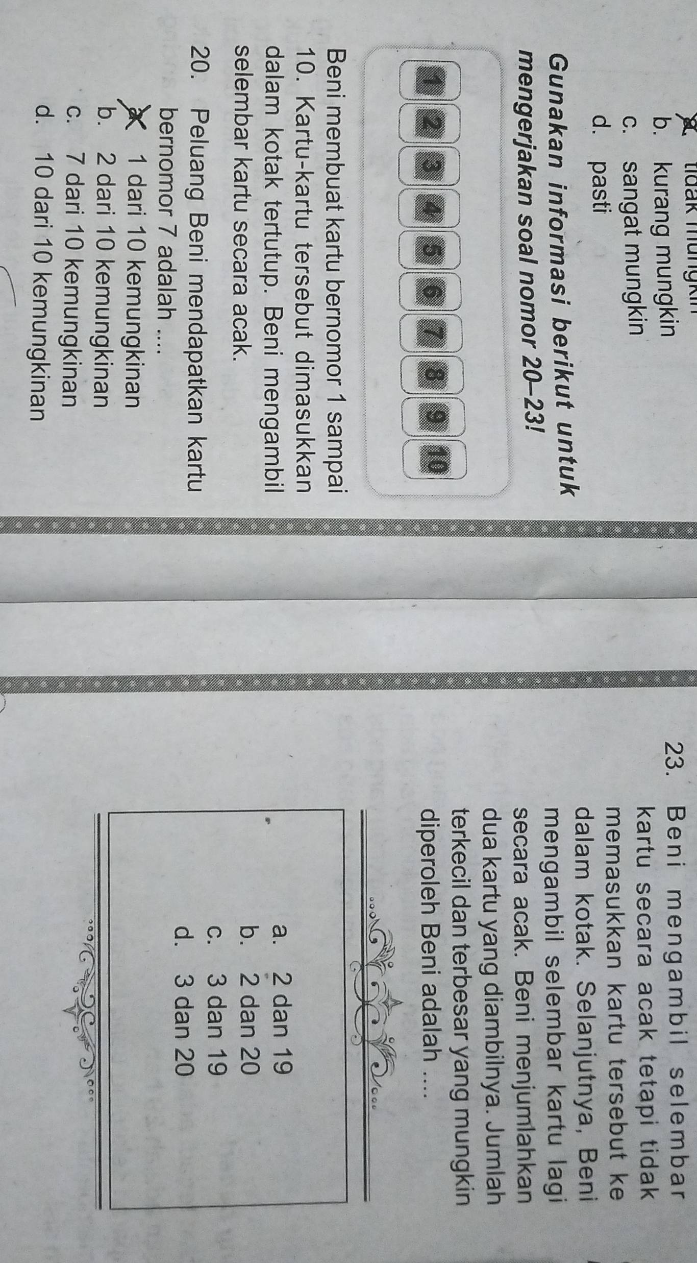 tidak mungkin
b. kurang mungkin
23. Beni mengambil selembar
c. sangat mungkin
kartu secara acak tetapi tidak
d. pasti memasukkan kartu tersebut ke
dalam kotak. Selanjutnya, Beni
Gunakan informasi berikut untuk
mengambil selembar kartu lagi
mengerjakan soal nomor 20-23!
secara acak. Beni menjumlahkan
dua kartu yang diambilnya. Jumlah
terkecil dan terbesar yang mungkin
diperoleh Beni adalah ....
0 ºº
Beni membuat kartu bernomor 1 sampai
10. Kartu-kartu tersebut dimasukkan
dalam kotak tertutup. Beni mengambil a. 2 dan 19
selembar kartu secara acak.
b. 2 dan 20
c. 3 dan 19
20. Peluang Beni mendapatkan kartu
d. 3 dan 20
bernomor 7 adalah ....
1 dari 10 kemungkinan
b. 2 dari 10 kemungkinan
c. 7 dari 10 kemungkinan
d. 10 dari 10 kemungkinan