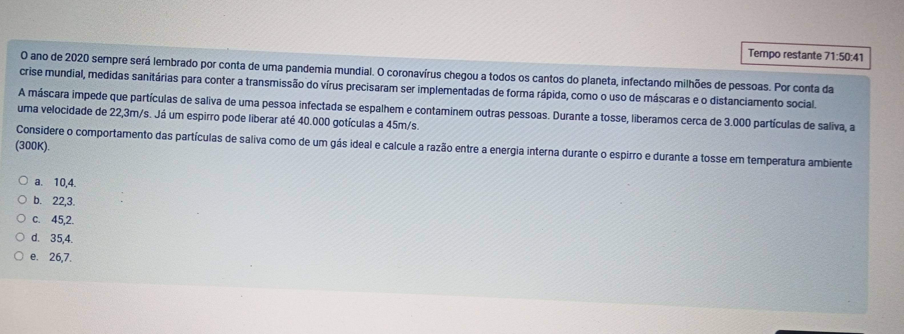 Tempo restante 71:50:41
O ano de 2020 sempre será lembrado por conta de uma pandemia mundial. O coronavírus chegou a todos os cantos do planeta, infectando milhões de pessoas. Por conta da
crise mundial, medidas sanitárias para conter a transmissão do vírus precisaram ser implementadas de forma rápida, como o uso de máscaras e o distanciamento social.
A máscara impede que partículas de saliva de uma pessoa infectada se espalhem e contaminem outras pessoas. Durante a tosse, liberamos cerca de 3.000 partículas de saliva, a
uma velocidade de 22,3m/s. Já um espirro pode liberar até 40.000 gotículas a 45m/s.
(300K).
Considere o comportamento das partículas de saliva como de um gás ideal e calcule a razão entre a energia interna durante o espirro e durante a tosse em temperatura ambiente
a. 10, 4.
b. 22, 3.
c. 45, 2.
d. 35, 4.
e. 26, 7.