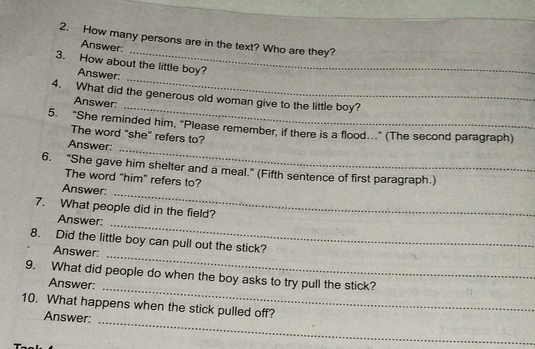 How many persons are in the text? Who are they? 
Answer: 
3. How about the little boy? 
Answer: 
_ 
_ 
4. What did the generous old woman give to the little boy? 
Answer: 
_ 
5. “She reminded him, “Please remember, if there is a flood…” (The second paragraph) 
The word “she” refers to? 
_ 
Answer: 
6. “She gave him shelter and a meal.” (Fifth sentence of first paragraph.) 
The word “him” refers to? 
_ 
Answer: 
7. What people did in the field? 
_ 
Answer: 
8. Did the little boy can pull out the stick? 
Answer: 
_ 
9. What did people do when the boy asks to try pull the stick? 
Answer:_ 
10. What happens when the stick pulled off? 
Answer:_