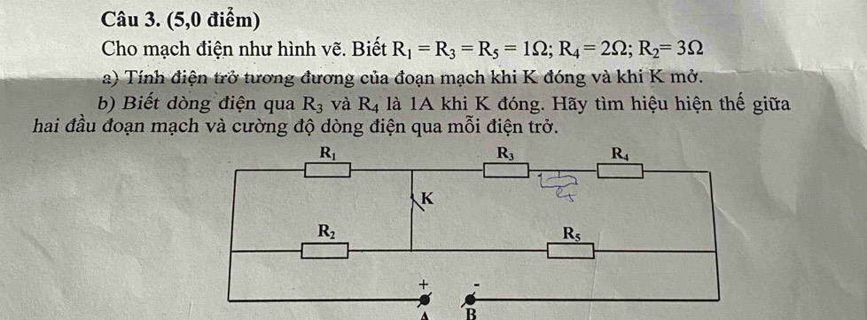 (5,0 điểm)
Cho mạch điện như hình vẽ. Biết R_1=R_3=R_5=1Omega ;R_4=2Omega ;R_2=3Omega
a) Tính điện trở tương đương của đoạn mạch khi K đóng và khi K mở.
b) Biết dòng điện qua R_3 và R_4 là 1A khi K đóng. Hãy tìm hiệu hiện thế giữa
hai đầu đoạn mạch và cường độ dòng điện qua mỗi điện trở.
B