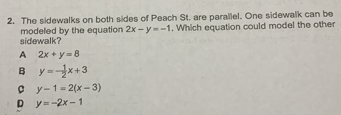 The sidewalks on both sides of Peach St. are parallel. One sidewalk can be
modeled by the equation 2x-y=-1. Which equation could model the other
sidewalk?
A 2x+y=8
B y=- 1/2 x+3
C y-1=2(x-3)
y=-2x-1