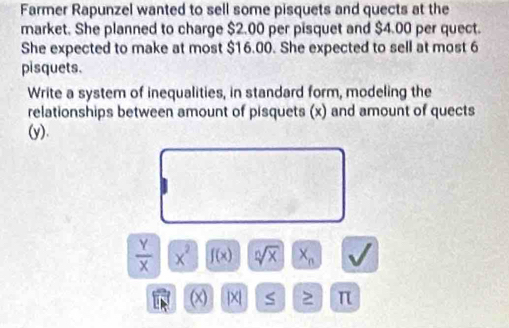 Farmer Rapunzel wanted to sell some pisquets and quects at the 
market. She planned to charge $2.00 per pisquet and $4.00 per quect. 
She expected to make at most $16.00. She expected to sell at most 6
pisquets. 
Write a system of inequalities, in standard form, modeling the 
relationships between amount of pisquets (x) and amount of quects 
(y).
 Y/X  overline x^2 f(x) sqrt[n](x) X_n
(x) |X| S > π