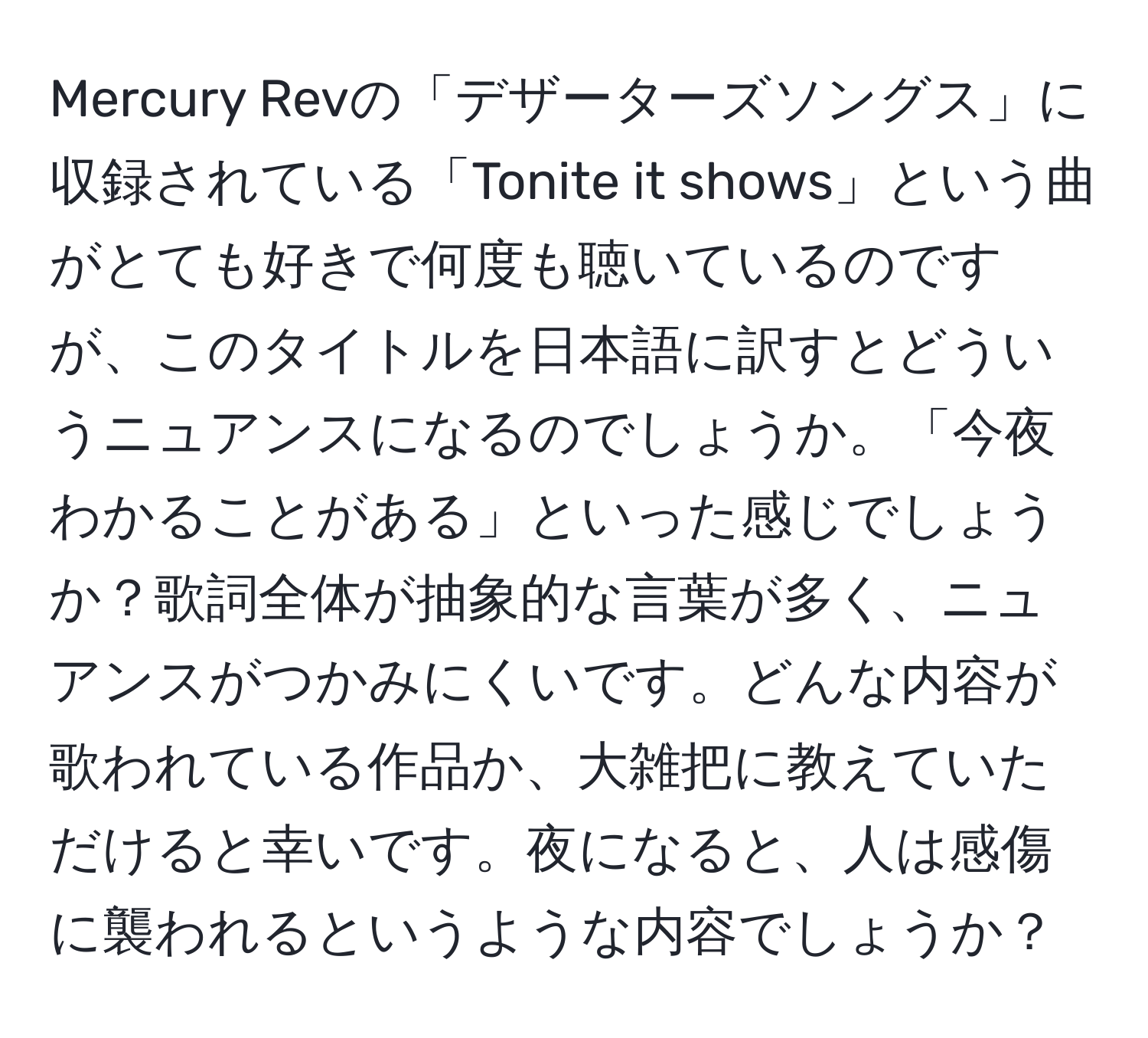 Mercury Revの「デザーターズソングス」に収録されている「Tonite it shows」という曲がとても好きで何度も聴いているのですが、このタイトルを日本語に訳すとどういうニュアンスになるのでしょうか。「今夜わかることがある」といった感じでしょうか？歌詞全体が抽象的な言葉が多く、ニュアンスがつかみにくいです。どんな内容が歌われている作品か、大雑把に教えていただけると幸いです。夜になると、人は感傷に襲われるというような内容でしょうか？