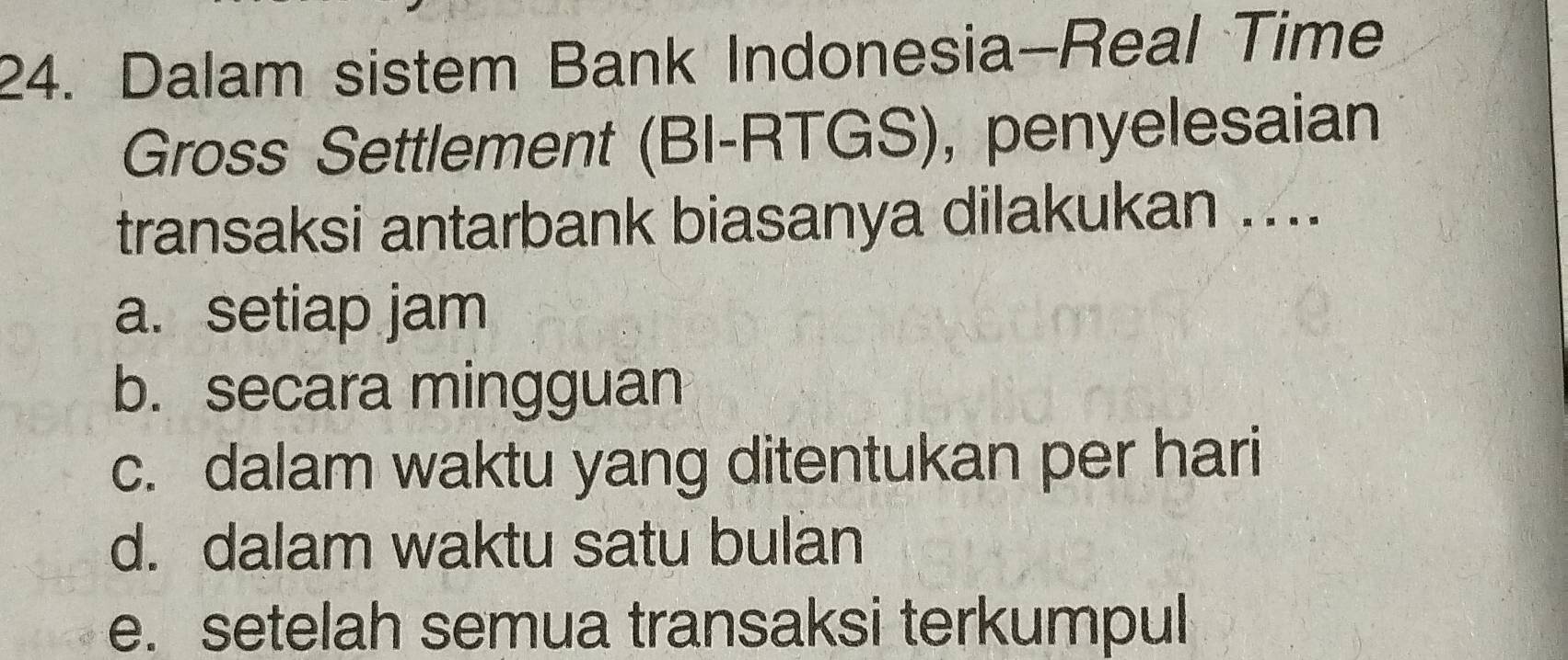 Dalam sistem Bank Indonesia-Real Time
Gross Settlement (BI-RTGS), penyelesaian
transaksi antarbank biasanya dilakukan ....
a. setiap jam
b. secara mingguan
c. dalam waktu yang ditentukan per hari
d. dalam waktu satu bulan
e. setelah semua transaksi terkumpul