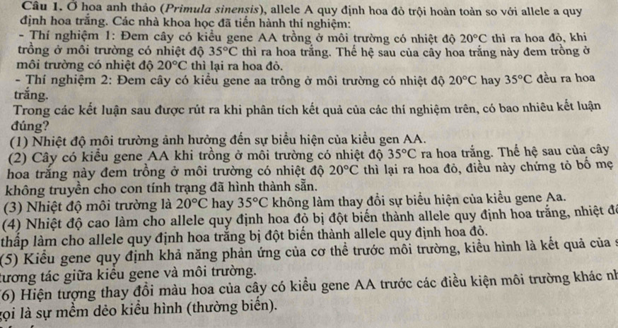 Ở hoa anh thảo (Primula sinensis), allele A quy định hoa đỏ trội hoàn toàn so với allele a quy
định hoa trắng. Các nhà khoa học đã tiến hành thí nghiệm:
- Thí nghiệm 1: Đem cây có kiểu gene AA trồng ở môi trường có nhiệt độ 20°C thì ra hoa đỏ, khi
trồng ở môi trường có nhiệt độ 35°C thì ra hoa trắng. Thế hệ sau của cây hoa trắng này đem trồng ở
môi trường có nhiệt độ 20°C thì lại ra hoa đỏ.
- Thí nghiệm 2: Đem cây có kiểu gene aa trông ở môi trường có nhiệt độ 20°C hay 35°C đều ra hoa
trắng.
Trong các kết luận sau được rút ra khi phân tích kết quả của các thí nghiệm trên, có bao nhiêu kết luận
đúng?
(1) Nhiệt độ môi trường ảnh hưởng đến sự biểu hiện của kiểu gen AA.
(2) Cây có kiểu gene AA khi trồng ở môi trường có nhiệt độ 35°C ra hoa trắng. Thế hệ sau của cây
hoa trắng này đem trồng ở môi trường có nhiệt độ 20°C thì lại ra hoa đỏ, điều này chứng tỏ bố mẹ
không truyền cho con tính trạng đã hình thành sẵn.
(3) Nhiệt độ môi trường là 20°C hay 35°C không làm thay đổi sự biểu hiện của kiểu gene Aa.
(4) Nhiệt độ cao làm cho allele quy định hoa độ bị đột biến thành allele quy định hoa trắng, nhiệt đó
thấp làm cho allele quy định hoa trắng bị đột biến thành allele quy định hoa đỏ.
(5) Kiểu gene quy định khả năng phản ứng của cơ thể trước môi trường, kiểu hình là kết quả của 9
tương tác giữa kiều gene và môi trường.
(6) Hiện tượng thay đổi màu hoa của cây có kiểu gene AA trước các điều kiện môi trường khác nh
gọi là sự mềm dẻo kiểu hình (thường biển).