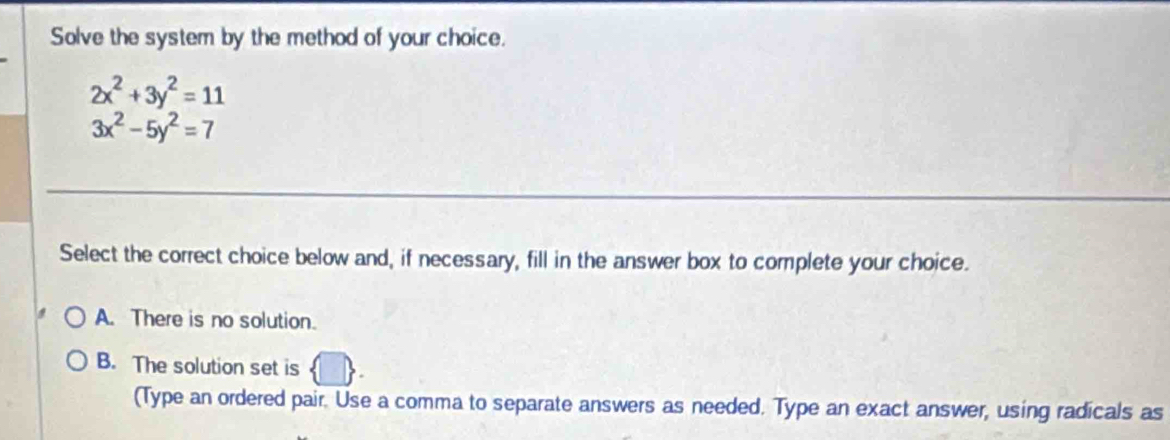 Solve the system by the method of your choice.
2x^2+3y^2=11
3x^2-5y^2=7
Select the correct choice below and, if necessary, fill in the answer box to complete your choice.
A. There is no solution.
B. The solution set is
(Type an ordered pair. Use a comma to separate answers as needed. Type an exact answer, using radicals as