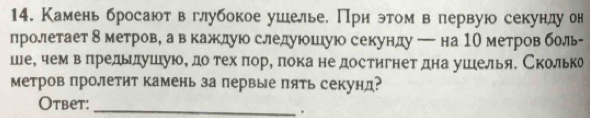 Камень бросают вглубокое ушелье. При этом в первую секунду он 
пролетает δ метрове а в кажлуюо следуюеошлую секунду ─ на 1О метров боль- 
шее чемвлредьлушуюе доδ техδ πоре πока не достигнет дна ушелья. Сколька 
метров пролетит камень за первые πять секунд? 
Otbet:_ 
.