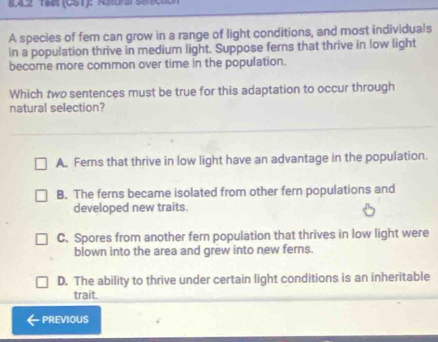 142 14(CST): RSr 
A species of fer can grow in a range of light conditions, and most individuals
in a population thrive in medium light. Suppose ferns that thrive in low light
become more common over time in the population.
Which two sentences must be true for this adaptation to occur through
natural selection?
A. Fers that thrive in low light have an advantage in the population.
B. The ferns became isolated from other fern populations and
developed new traits.
C. Spores from another fern population that thrives in low light were
blown into the area and grew into new ferns.
D. The ability to thrive under certain light conditions is an inheritable
trait.
PREVIOUS