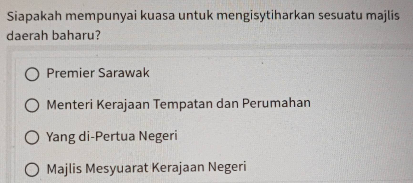 Siapakah mempunyai kuasa untuk mengisytiharkan sesuatu majlis
daerah baharu?
Premier Sarawak
Menteri Kerajaan Tempatan dan Perumahan
Yang di-Pertua Negeri
Majlis Mesyuarat Kerajaan Negeri