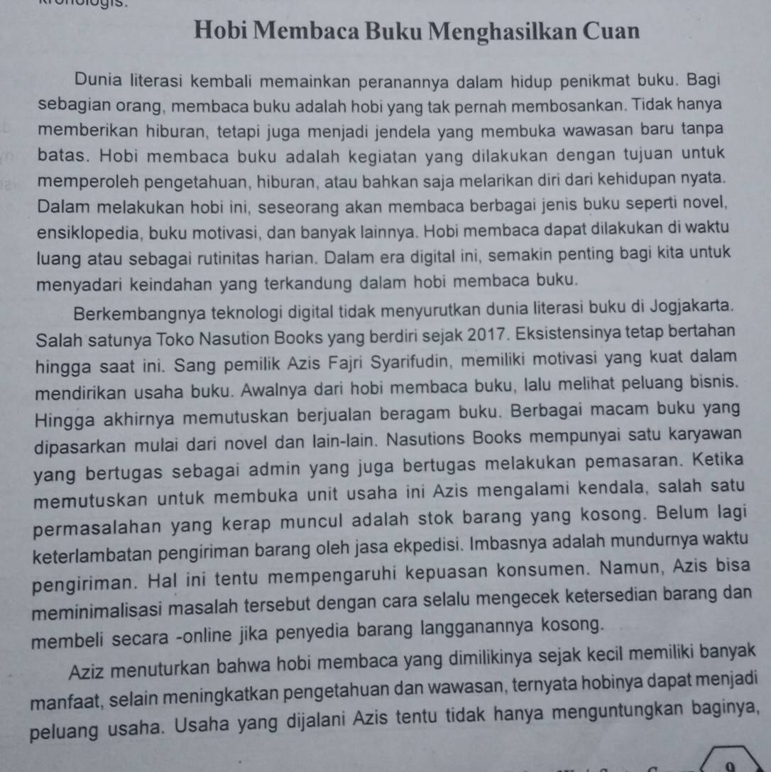 Hobi Membaca Buku Menghasilkan Cuan
Dunia literasi kembali memainkan peranannya dalam hidup penikmat buku. Bagi
sebagian orang, membaca buku adalah hobi yang tak pernah membosankan. Tidak hanya
memberikan hiburan, tetapi juga menjadi jendela yang membuka wawasan baru tanpa
batas. Hobi membaca buku adalah kegiatan yang dilakukan dengan tujuan untuk
memperoleh pengetahuan, hiburan, atau bahkan saja melarikan diri dari kehidupan nyata.
Dalam melakukan hobi ini, seseorang akan membaca berbagai jenis buku seperti novel,
ensiklopedia, buku motivasi, dan banyak lainnya. Hobi membaca dapat dilakukan di waktu
luang atau sebagai rutinitas harian. Dalam era digital ini, semakin penting bagi kita untuk
menyadari keindahan yang terkandung dalam hobi membaca buku.
Berkembangnya teknologi digital tidak menyurutkan dunia literasi buku di Jogjakarta.
Salah satunya Toko Nasution Books yang berdiri sejak 2017. Eksistensinya tetap bertahan
hingga saat ini. Sang pemilik Azis Fajri Syarifudin, memiliki motivasi yang kuat dalam
mendirikan usaha buku. Awalnya dari hobi membaca buku, lalu melihat peluang bisnis.
Hingga akhirnya memutuskan berjualan beragam buku. Berbagai macam buku yang
dipasarkan mulai dari novel dan lain-lain. Nasutions Books mempunyai satu karyawan
yang bertugas sebagai admin yang juga bertugas melakukan pemasaran. Ketika
memutuskan untuk membuka unit usaha ini Azis mengalami kendala, salah satu
permasalahan yang kerap muncul adalah stok barang yang kosong. Belum lagi
keterlambatan pengiriman barang oleh jasa ekpedisi. Imbasnya adalah mundurnya waktu
pengiriman. Hal ini tentu mempengaruhi kepuasan konsumen. Namun, Azis bisa
meminimalisasi masalah tersebut dengan cara selalu mengecek ketersedian barang dan
membeli secara -online jika penyedia barang langganannya kosong.
Aziz menuturkan bahwa hobi membaca yang dimilikinya sejak kecil memiliki banyak
manfaat, selain meningkatkan pengetahuan dan wawasan, ternyata hobinya dapat menjadi
peluang usaha. Usaha yang dijalani Azis tentu tidak hanya menguntungkan baginya,
0