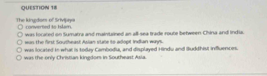 The kingdom of Srivijaya
converted to Islam.
was located on Sumatra and maintained an all-sea trade route between China and India.
was the first Southeast Asian state to adopt Indian ways.
was located in what is today Cambodia, and displayed Hindu and Buddhist influences.
was the only Christian kingdom in Southeast Asia.