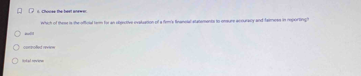 Choose the best answer.
Which of these is the official term for an objective evaluation of a firm's financial statements to ensure accuracy and fairness in reporting?
audit
controlled review
total review