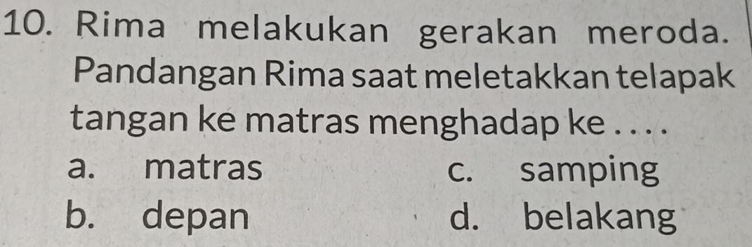 Rima melakukan gerakan meroda.
Pandangan Rima saat meletakkan telapak
tangan ke matras menghadap ke . . . .
a. matras c. samping
b. depan d. belakang