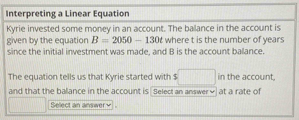 Interpreting a Linear Equation 
Kyrie invested some money in an account. The balance in the account is 
given by the equation B=2050-130t where t is the number of years
since the initial investment was made, and B is the account balance. 
The equation tells us that Kyrie started with $ $□ in the account, 
and that the balance in the account is Select an answer✔ at a rate of 
Select an answer v