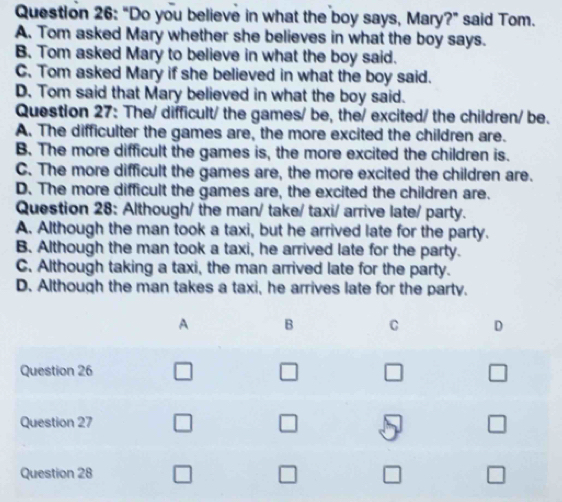 "Do you believe in what the boy says, Mary?" said Tom.
A. Tom asked Mary whether she believes in what the boy says.
B. Tom asked Mary to believe in what the boy said.
C. Tom asked Mary if she believed in what the boy said.
D. Tom said that Mary believed in what the boy said.
Question 27: The/ difficult/ the games/ be, the/ excited/ the children/ be.
A. The difficulter the games are, the more excited the children are.
B. The more difficult the games is, the more excited the children is.
C. The more difficult the games are, the more excited the children are.
D. The more difficult the games are, the excited the children are.
Question 28: Although/ the man/ take/ taxi/ arrive late/ party.
A. Although the man took a taxi, but he arrived late for the party.
B. Although the man took a taxi, he arrived late for the party.
C. Although taking a taxi, the man arrived late for the party.
D. Although the man takes a taxi, he arrives late for the party.