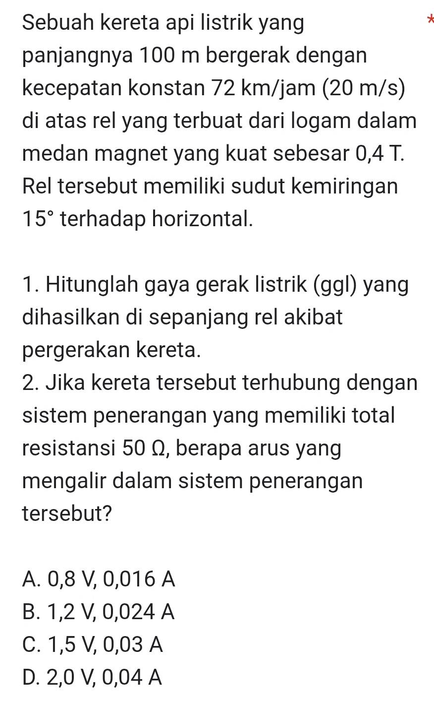 Sebuah kereta api listrik yang
panjangnya 100 m bergerak dengan
kecepatan konstan 72 km/jam (20 m/s)
di atas rel yang terbuat dari logam dalam
medan magnet yang kuat sebesar 0,4 T.
Rel tersebut memiliki sudut kemiringan
15° terhadap horizontal.
1. Hitunglah gaya gerak listrik (ggl) yang
dihasilkan di sepanjang rel akibat
pergerakan kereta.
2. Jika kereta tersebut terhubung dengan
sistem penerangan yang memiliki total
resistansi 50 Ω, berapa arus yang
mengalir dalam sistem penerangan
tersebut?
A. 0,8 V, 0,016 A
B. 1,2 V, 0,024 A
C. 1,5 V, 0,03 A
D. 2,0 V, 0,04 A