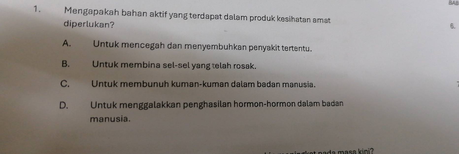 BAB
1. Mengapakah bahan aktif yang terdapat dalam produk kesihatan amat 6.
diperlukan?
A. Untuk mencegah dan menyembuhkan penyakit tertentu.
B. Untuk membina sel-sel yang telah rosak.
C. Untuk membunuh kuman-kuman dalam badan manusia.
D. Untuk menggalakkan penghasilan hormon-hormon dalam badan
manusia.
at nada masa kini?