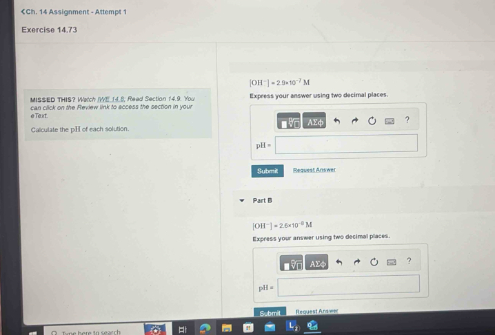 [OH^-]=2.9* 10^(-7)M
MISSED THIS? Watch (WE.14.8; Read Section 14.9. You Express your answer using two decimal places. 
can click on the Review link to access the section in your 
eText. AΣφ
? 
Calculate the pH of each solution.
pH=
Submit Request Answer 
Part B
[OH^-]=2.6* 10^(-8)M
Express your answer using two decimal places.
AΣφ
? 
D H=
Submit Request Answer
L_2