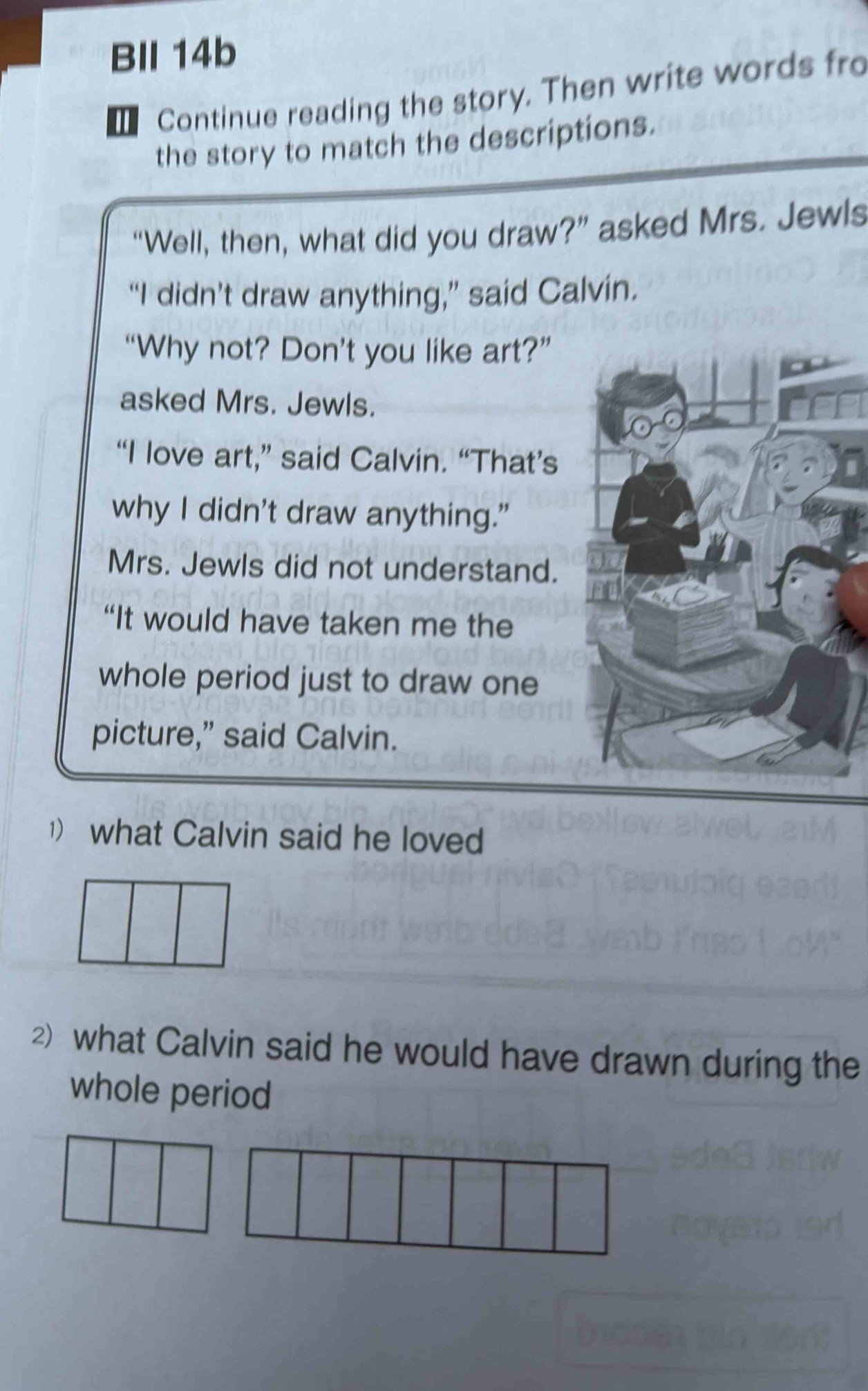 BIl 14b 
Continue reading the story. Then write words fro 
the story to match the descriptions. 
“Well, then, what did you draw?” asked Mrs. Jewls 
“I didn’t draw anything,” said Calvin. 
“Why not? Don’t you like art?” 
asked Mrs. Jewls. 
“I love art,” said Calvin. “That’s 
why I didn't draw anything.” 
Mrs. Jewls did not understand. 
“It would have taken me the 
whole period just to draw one 
picture,” said Calvin. 
1) what Calvin said he loved 
2) what Calvin said he would have drawn during the 
whole period