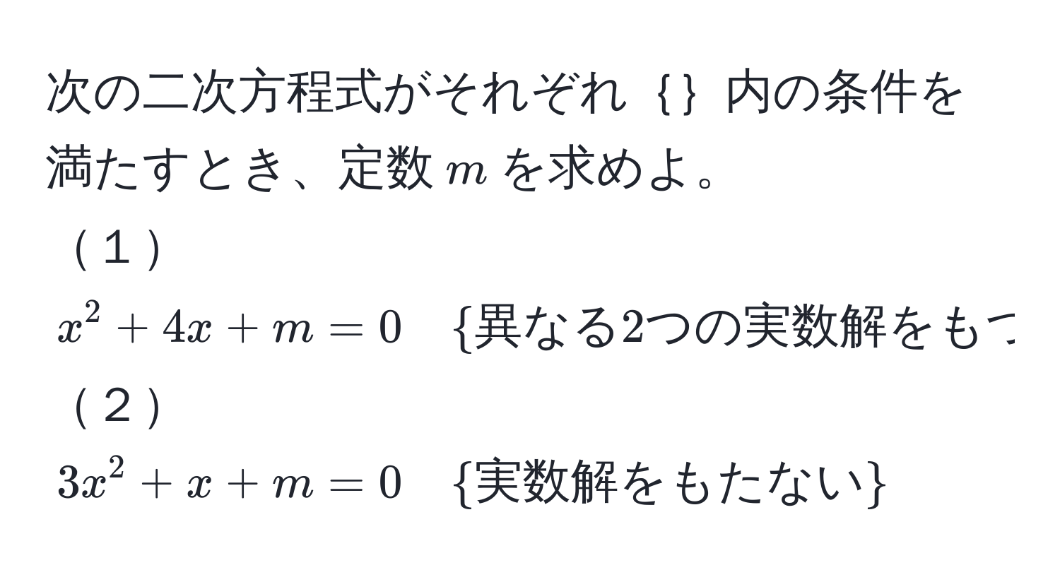 次の二次方程式がそれぞれ｛｝内の条件を満たすとき、定数$m$を求めよ。  
１$x^(2 + 4x + m = 0 quad  異なる2つの実数解をもつ) $  
２$3x^(2 + x + m = 0 quad  実数解をもたない) $