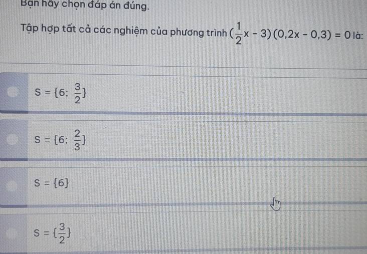 Bạn hãy chọn đáp án đúng.
Tập hợp tất cả các nghiệm của phương trình ( 1/2 x-3)(0,2x-0,3)=0 là:
S= 6; 3/2 
S= 6; 2/3 
S= 6
s=  3/2 