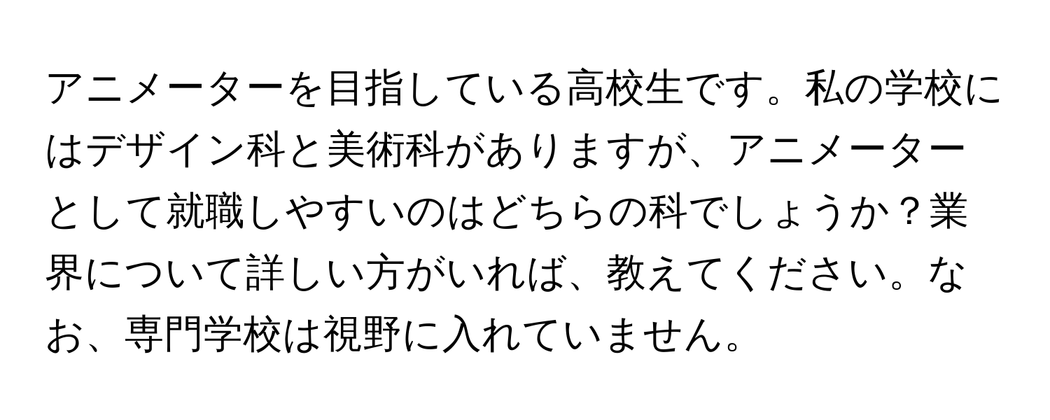 アニメーターを目指している高校生です。私の学校にはデザイン科と美術科がありますが、アニメーターとして就職しやすいのはどちらの科でしょうか？業界について詳しい方がいれば、教えてください。なお、専門学校は視野に入れていません。