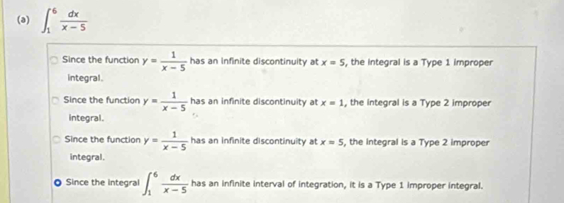 ∈t _1^(6frac dx)x-5
Since the function y= 1/x-5  has an infinite discontinuity at x=5 , the Integral is a Type 1 improper
integral.
Since the function y= 1/x-5  has an infinite discontinuity at x=1 , the integral is a Type 2 improper
integral.
Since the function y= 1/x-5  has an infinite discontinuity at x=5 , the Integral is a Type 2 improper
integral.
Since the integral ∈t _1^(6frac dx)x-5 has an infinite interval of integration, it is a Type 1 improper integral.