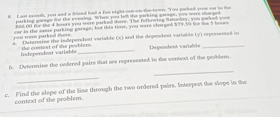 Last month, you and a friend had a fun night-out-on-the-town. You parked your ear in the 
parking garage for the evening. When you left the parking garage, you were charged
$66.00 for the 4 hours you were parked there. The following Saturday, you parked your 
car in the same parking garage; but this time, you were charged $79.50 for the 5 hours
you were parked there. 
a. Determine the independent variable (x) and the dependent variable (y) represented in 
the context of the problem. 
Independent variable _Dependent variable_ 
_ 
b. Determine the ordered pairs that are represented in the context of the problem. 
_ 
c. Find the slope of the line through the two ordered pairs. Interpret the slope in the 
context of the problem.