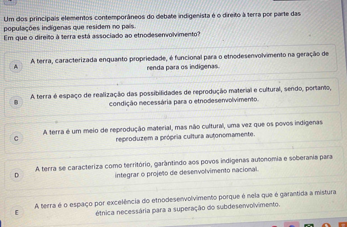 Um dos principais elementos contemporâneos do debate indigenista é o direito à terra por parte das
populações indígenas que residem no país.
Em que o direito à terra está associado ao etnodesenvolvimento?
A terra, caracterizada enquanto propriedade, é funcional para o etnodesenvolvimento na geração de
A renda para os indígenas.
A terra é espaço de realização das possibilidades de reprodução material e cultural, sendo, portanto,
B
condição necessária para o etnodesenvolvimento.
A terra é um meio de reprodução material, mas não cultural, uma vez que os povos indígenas
C reproduzem a própria cultura autonomamente.
A terra se caracteriza como território, garântindo aos povos indígenas autonomia e soberania para
D
integrar o projeto de desenvolvimento nacional.
A terra é o espaço por excelência do etnodesenvolvimento porque é nela que é garantida a mistura
E
étnica necessária para a superação do subdesenvolvimento.