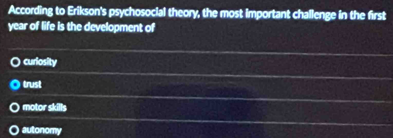 According to Erikson's psychosocial theory, the most important challenge in the first
year of life is the development of
curiosity
trust
motor skills
autonomy