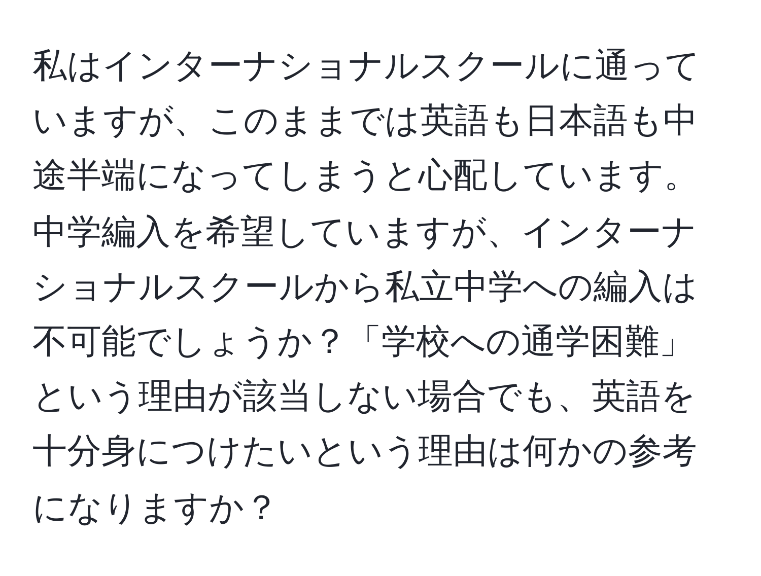 私はインターナショナルスクールに通っていますが、このままでは英語も日本語も中途半端になってしまうと心配しています。中学編入を希望していますが、インターナショナルスクールから私立中学への編入は不可能でしょうか？「学校への通学困難」という理由が該当しない場合でも、英語を十分身につけたいという理由は何かの参考になりますか？