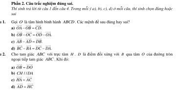 Phần 2. Câu trắc nghiệm đúng sai.
Thí sinh trá lời từ câu 1 đến câu 4. Trong mỗi ý a), b), c), d) ở mỗi câu, thí sinh chọn đùng hoặc
sai
u 1 Gọi O là tâm hình bình hành ABCD. Các mệnh để sau đùng hay sai?
a) vector OA-vector OB-vector CD.
b) vector OB-vector OC=vector OD-vector OA
c) vector AB-vector AD-vector DB.
d) vector BC=vector BA=vector DC=vector DA
u 2. Cho tam giác ABC với trực tâm H. D là điểm đổi xứng với 8 qua tâm O của đường tròn
ngoại tiếp tam giác ABC. Khi đồ:
a) vector OB=vector DO
b) CHparallel DA
c) vector HA=vector AC
d) vector AD=vector HC