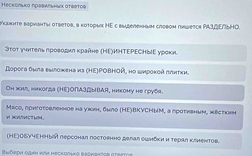 Несколько πравильных ответов 
укажκите варианτы оТветов, в коΤорых НΕ с выделенным словом пишется ΡΑздΕльНΟ. 
ΘΤοт учитель πроводил κрайне (НΕ)ИΗΤΕΡΕСΗыΕ уроки. 
дорога была выложенаиз (НΕ)ΡΟΒНΟй, но широкой πлитки. 
Он жил, никогда (НΕ)ОПАзДыВАя, никому не грубя. 
Мясо, лригоΤовленное на ужин, было (НΕ)ВКУСНыΙМ, а противным, жёстким 
ИжиЛИСтыIМ. 
(НΕ)ОБучΕΗНый лерсонал постоянно делал ошибки и Τерял клиентов. 
Βыбери один или несколько варианτов оτветов